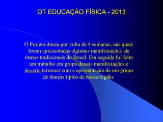 OT EDUCAÇÃO FÍSICA - 2013




O Projeto durou por volta de 4 semanas, nas quais
  foram apresentadas algumas manifestações de
ritmos tradicionais do Brasil. Em seguida foi feito
   um trabalho em grupo dessas manifestações e
deveria terminar com a apresentação de um grupo
         de danças típico de nossa região.
 