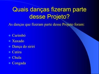 Quais danças fizeram parte
          desse Projeto?
As danças que fizeram parte desse Projeto foram:

   Carimbó
   Xaxado
   Dança do siriri
   Catira
   Chula
   Congada
 