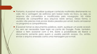  Portanto, é possível visualizar qualquer conteúdo multimídia diretamente na 
web. Há a vantagem de editá-los sem baixar nada via Docs, ou seja, os 
arquivos são convertidos e modificados pelo navegador. Há várias 
maneiras de compartilhar seus arquivos neste serviço. Dessa forma, o 
usuário não precisa mais enviar dados pesados por email, basta armazenar 
no programa e compartilhá-los. 
 É possível tornar os documentos públicos, assim, qualquer um pode acessá-los, 
sem ser necessário fazer login na conta do Google. Pode, também, 
deixar o item acessível com o link. Existe a possibilidade de liberar o 
documento somente para quem o usuário permitir acesso. Ou, então, 
enviar o arquivo anexado como uma mensagem por e-mail. 
 