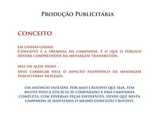Produção Publicitária


conceito

em linhas gerais:
Conceito é a premissa da campanha, é o que o público
deverá compreender da mensagem transmitida.

mas vai além disso...
deve carregar nele o aspecto filosófico da mensagem
publicitária desejada.


  um anúncio isolado, por mais criativo que seja, tem
  muito pouca eficácia se comparado a uma campanha
completa, com diversas peças diferentes, desde que nesta
  campanha se mantenha o mesmo conceito criativo.
 