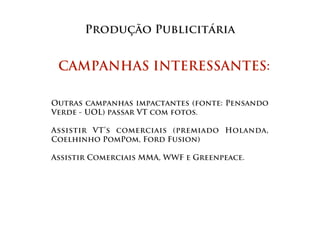Produção Publicitária


 CAMPANHAS INTERESSANTES:

Outras campanhas impactantes (fonte: Pensando
Verde - UOL) passar VT com fotos.

Assistir VT’s comerciais (premiado Holanda,
Coelhinho PomPom, Ford Fusion)

Assistir Comerciais MMA, WWF e Greenpeace.
 