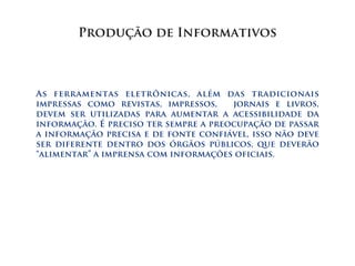 Produção de Informativos



As ferramentas eletrônicas, além das tradicionais
impressas como revistas, impressos,    jornais e livros,
devem ser utilizadas para aumentar a acessibilidade da
informação. É preciso ter sempre a preocupação de passar
a informação precisa e de fonte confiável, isso não deve
ser diferente dentro dos órgãos públicos, que deverão
“alimentar” a imprensa com informações oficiais.
 