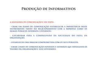 Produção de Informativos


a assessoria de comunicação e seu papel:

- criar um plano de comunicação (estabelecer a importância deste
instrumento tanto no relacionamento com a imprensa como os
demais públicos internos e externos);

- colaborar para a compreensão da sociedade do papel da
organização;

- estabelecer uma imagem comprometida com os seus públicos;

- criar canais de comunicação internos e externos que divulguem os
valores da organização e suas atividades;
 