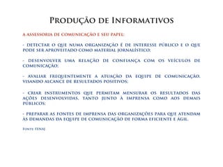 Produção de Informativos
a assessoria de comunicação e seu papel:

- detectar o que numa organização é de interesse público e o que
pode ser aproveitado como material jornalístico;

- desenvolver uma relação de confiança com os veículos de
comunicação;

- avaliar frequentemente a atuação da equipe de comunicação,
visando alcance de resultados positivos;

- criar instrumentos que permitam mensurar os resultados das
ações desenvolvidas, tanto junto à imprensa como aos demais
públicos;

- preparar as fontes de imprensa das organizações para que atendam
às demandas da equipe de comunicação de forma eficiente e ágil.

Fonte: FENAJ
 