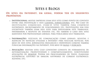 Sites e Blogs
Os sites da Internet, em geral, podem ter os seguintes
propósitos:

  ■   Institucional: muitas empresas usam seus sites como ponto de contato
      entre uma instituição e seus clientes, fornecedores, etc. No caso de
      instituições comerciais, usam-se sites também para comércio
      eletrônico, recrutamento de funcionários etc. Instituições sem fins
      lucrativos também usam seus sites para divulgarem seus trabalhos,
      informarem a respeito de eventos etc. Há também o caso dos sites
      mantidos por profissionais liberais, para publicarem seus trabalhos.

  ■   Informações: veículos de comunicação como jornais, revistas e
      agências de notícias utilizam a Internet para veicular notícias, por
      meio de seus sites. Jornalistas freelancer e indivíduos comuns também
      publicam informações na Internet, por meio de blogs e podcasts.

  ■   Aplicações: existem sites cujo conteúdo consiste de ferramentas de
      automatização, produtividade e compartilhamento, substituindo
      aplicações de desktop. Podem ser processadores de texto, planilhas
      eletrônicas, editores de imagem, softwares de correio eletrônico,
      agendas, etc.
 