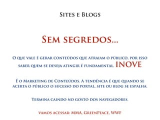 Sites e Blogs



             Sem segredos...
O que vale é gerar conteúdos que atraiam o público, por isso

  saber quem se deseja atingir é fundamental.   INOVE

 É o Marketing de Conteúdos. A tendência é que quando se
acerta o público o sucesso do portal, site ou blog se espalha.


        Termina caindo no gosto dos navegadores.


           vamos acessar: MMA, GreenPeace, WWF
 