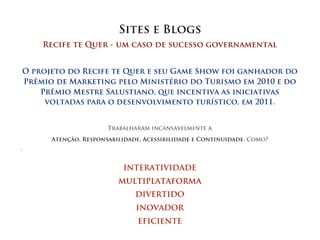 Sites e Blogs
        Recife te Quer - um caso de sucesso governamental


    O projeto do Recife te Quer e seu Game Show foi ganhador do
    Prêmio de Marketing pelo Ministério do Turismo em 2010 e do
        Prêmio Mestre Salustiano, que incentiva as iniciativas
         voltadas para o desenvolvimento turístico, em 2011.


                          Trabalharam incansavelmente a

          Atenção, Responsabilidade, Acessibilidade e Continuidade. Como?





                              INTERATIVIDADE
                             MULTIPLATAFORMA
                                  DIVERTIDO
                                  INOVADOR
                                   EFICIENTE
 