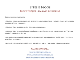 Sites e Blogs
                 Recife te Quer - um caso de sucesso


Resultados alcançados:

- Mais de 18mil acessos mensais nos sites relacionados ao projeto, o que representa
mais de 80% do esperado;

- Mais de 9mil mensagens via Bluetooth enviadas;

- Mais de 5mil divulgações espontâneas pelo público geral registradas no Twitter
através da palavra Recife;

- Melhor compreensão do turista quanto aos equipamentos turísticos, cultura e
história do Recife;

- Grande divulgação espontânea nas mídias local e nacional das ferramentas.



                               Vamos navegar...
                             www.recifetequer.com.br

                          www.acontecenorecife.com.br

                         www.mapavirtualdorecife.com.br
 