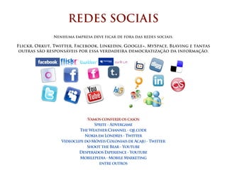 REDES SOCIAIS
              Nenhuma empresa deve ficar de fora das redes sociais.

Flickr, Orkut, Twitter, Facebook, Linkedin, Google+, MySpace, Blaving e tantas
 outras são responsáveis por essa verdadeira democratização da informação.




                              :Vamos conferir os casos:
                                 Sprite - Advergame
                          The Weather Channel - qr code
                             Nokia em Londres - Twitter
                  Videoclipe do Móveis Coloniais de Acaju - Twitter
                              Shoot the Bear - Youtube
                          Desperados Experience - Youtube
                          Mobilepedia - Mobile Marketing
                                    entre outros
 
