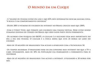 O Mundo em um Clique
 




-1,7 bilhão de pessoas estão on-line e que 85% dos internautas buscam alguma coisa.
“A busca é um comportamento universal”

-Desde 2001 o número de usuários de internet no Brasil cresceu mais que 200%.

-Com o Street View, que permite aos usuários uma viagem virtual. Hoje estão sendo
filmadas dezenas de cidades do Brasil que irão fazer parte desta ferramenta.

-De acordo com pesquisa do IBOPE, o celular é o segundo item mais importante do
dia a dia das pessoas. O celular é a única mídia que está 24 horas ao lado do
usuário.

-Mais de 10 milhões de brasileiros tem acesso a aparelhos com a tecnologia 3G

-Os tempos mudaram. O brasileiro hoje em dia consome mais internet do que a TV a
cabo. Atualmente, mais de 30% da população usa diariamente a ferramenta para se
informar

-Mais de 65 milhões de brasileiros tem acesso a internet, utilizando-a 30 horas por
mês.
 