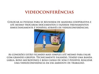 videoconferências

Colocar as pessoas para se reunirem de maneira cooperativa e
 até mesmo trocarem documentos e fazerem treinamentos
 simultaneamente é possível através de videoconferências.




 As conexões estão ficando mais simples até mesmo para falar
com grandes grupos. Tecnicamente falando, tendo uma banda
larga, bons microfones e boas caixas de som é possível realizar
     uma videoconferência em um ambiente de trabalho.
 