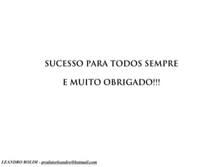 SUCESSO PARA TODOS SEMPRE

                           E MUITO OBRIGADO!!!




LEANDRO ROLIM - produtorleandro@hotmail.com
 