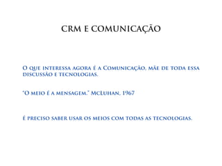 CRM E COMUNICAÇÃO



O que interessa agora é a Comunicação, mãe de toda essa
discussão e tecnologias.


“O meio é a mensagem.” McLuhan, 1967



é preciso saber usar os meios com todas as tecnologias.
 