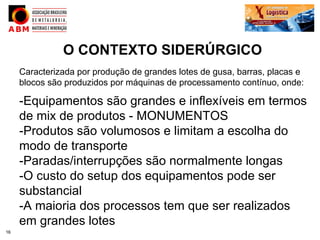 O CONTEXTO SIDERÚRGICO
     Caracterizada por produção de grandes lotes de gusa, barras, placas e
     blocos são produzidos por máquinas de processamento contínuo, onde:

     -Equipamentos são grandes e inflexíveis em termos
     de mix de produtos - MONUMENTOS
     -Produtos são volumosos e limitam a escolha do
     modo de transporte
     -Paradas/interrupções são normalmente longas
     -O custo do setup dos equipamentos pode ser
     substancial
     -A maioria dos processos tem que ser realizados
     em grandes lotes
16
 