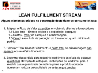 LEAN FULFILLMENT STREAM
Alguns elementos críticos na construção deste fluxo de consumo enxuto:

     1. Mapear o Fluxo de Valor extendido, envolvendo clientes e fornecedores
         1.1-Lead time – Entre o pedido e a expedição, estoques
         1.2-Custos - Valor de estoques e armazenagem,
         1.3-Fator Lean - Lote de produção do fornecedor, quant. mínima do
        pedido.

     2. Calcular “Total Cost of Fulfillment”- o custo total de armazenagem não
     aparece nos relatórios financeiros.

     3. Encontrar desperdício para reduzir o lead time e os níveis de estoque,
        questionar elevação de estoques, implicações de lead time, pois, à
        medida que a quantidade de matéria prima e produto acabado
        aumentam reduz a probabilidade de se ter o que precisa.
25
 