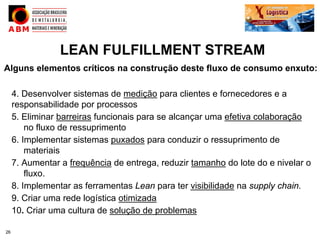 LEAN FULFILLMENT STREAM
Alguns elementos críticos na construção deste fluxo de consumo enxuto:

     4. Desenvolver sistemas de medição para clientes e fornecedores e a
     responsabilidade por processos
     5. Eliminar barreiras funcionais para se alcançar uma efetiva colaboração
         no fluxo de ressuprimento
     6. Implementar sistemas puxados para conduzir o ressuprimento de
         materiais
     7. Aumentar a frequência de entrega, reduzir tamanho do lote do e nivelar o
         fluxo.
     8. Implementar as ferramentas Lean para ter visibilidade na supply chain.
     9. Criar uma rede logística otimizada
     10. Criar uma cultura de solução de problemas

26
 