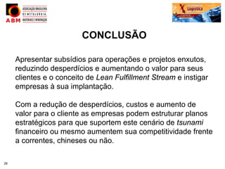CONCLUSÃO

     Apresentar subsídios para operações e projetos enxutos,
     reduzindo desperdícios e aumentando o valor para seus
     clientes e o conceito de Lean Fulfillment Stream e instigar
     empresas à sua implantação.

     Com a redução de desperdícios, custos e aumento de
     valor para o cliente as empresas podem estruturar planos
     estratégicos para que suportem este cenário de tsunami
     financeiro ou mesmo aumentem sua competitividade frente
     a correntes, chineses ou não.

28
 
