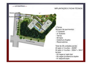 IMPLANTAÇÃO E FICHA TÉCNICA

Acesso veículos

Acesso pedestres



                   A   B
                            2 Torres
                            Número de pavimentos:
                            -1º Subsolo
                            - 2º Subsolo
                            - Térreo
                            - 06 tipos
                            - Cobertura Duplex
                            - Reservatórios

                           Total de 28 unidades,sendo:
                           24 apto c/ 4 suítes – 283M²
                           04 apto c/ 4 suítes – 358m² + 94m²
                           terraço
                           - 04 vagas p/ apto tipo
                           - 05 vagas p/cobertura duplex
                           - 01 deposito/apto
 
