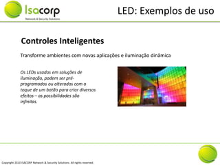 LED: Exemplos de uso

               Controles Inteligentes
              Transforme ambientes com novas aplicações e iluminação dinâmica


              Os LEDs usados em soluções de
              iluminação, podem ser pré-
              programados ou alterados com o
              toque de um botão para criar diversos
              efeitos – as possibilidades são
              infinitas.




Copyright 2010 ISACORP Network & Security Solutions. All rights reserved.
 