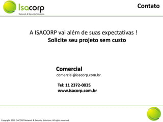 Contato


                              A ISACORP vai além de suas expectativas !
                                    Solicite seu projeto sem custo



                                                          Comercial
                                                           comercial@isacorp.com.br

                                                            Tel: 11 2372-0035
                                                            www.isacorp.com.br




Copyright 2010 ISACORP Network & Security Solutions. All rights reserved.
 