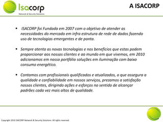A ISACORP


                ISACORP foi Fundada em 2007 com o objetivo de atender as
                 necessidades do mercado em infra estrutura de rede de dados fazendo
                 uso de tecnologias emergentes e de ponta.

                Sempre atenta as novas tecnologias e nos benefícios que estas podem
                 proporcionar aos nossos clientes e ao mundo em que vivemos, em 2010
                 adicionamos em nosso portfólio soluções em iluminação com baixo
                 consumo energético.

                Contamos com profissionais qualificados e atualizados, o que assegura a
                 qualidade e confiabilidade em nossos serviços, prezamos a satisfação
                 nossos clientes, dirigindo ações e esforços no sentido de alcançar
                 padrões cada vez mais altos de qualidade.




Copyright 2010 ISACORP Network & Security Solutions. All rights reserved.
 