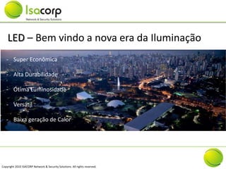 LED – Bem vindo a nova era da Iluminação
   - Super Econômica

   - Alta Durabilidade

   - Ótima Luminosidade

   - Versátil

   - Baixa geração de Calor




Copyright 2010 ISACORP Network & Security Solutions. All rights reserved.
 
