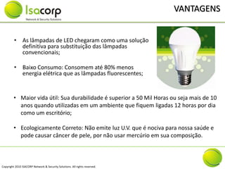 VANTAGENS


         • As lâmpadas de LED chegaram como uma solução
           definitiva para substituição das lâmpadas
           convencionais;

         • Baixo Consumo: Consomem até 80% menos
           energia elétrica que as lâmpadas fluorescentes;


         • Maior vida útil: Sua durabilidade é superior a 50 Mil Horas ou seja mais de 10
           anos quando utilizadas em um ambiente que fiquem ligadas 12 horas por dia
           como um escritório;

         • Ecologicamente Correto: Não emite luz U.V. que é nociva para nossa saúde e
           pode causar câncer de pele, por não usar mercúrio em sua composição.



Copyright 2010 ISACORP Network & Security Solutions. All rights reserved.
 