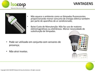 VANTAGENS


                                                •     Não aquece o ambiente como as lâmpadas fluorescentes
                                                      proporcionando menor consumo de energia elétrica também
                                                      por parte de aparelhos de ar condicionado;

                                                •     Baixo Custo de Manutenção: Não faz uso de reatores
                                                      eletromagnéticos ou eletrônicos. Menor necessidade de
                                                      substituição de lâmpadas.



         • Pode ser utilizado em conjunto com sensores de
           presença;

         • Não atrai insetos.




Copyright 2010 ISACORP Network & Security Solutions. All rights reserved.
 