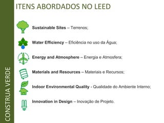 ITENS ABORDADOS NO LEED
Sustainable Sites – Terrenos;
Water Efficiency – Eficiência no uso da Água;
Energy and Atmosphere – Energia e Atmosfera;
Materials and Resources – Materiais e Recursos;
Indoor Environmental Quality - Qualidade do Ambiente Interno;
Innovation in Design – Inovação de Projeto.
CONSTRUAVERDE
 