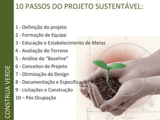 1 - Definição do projeto
2 - Formação de Equipe
3 - Educação e Estabelecimento de Metas
4 - Avaliação do Terreno
5 - Análise do “Baseline”
6 - Conceitos de Projeto
7 - Otimização do Design
8 - Documentação e Especificação
9 - Licitações e Construção
10 – Pós Ocupação
10 PASSOS DO PROJETO SUSTENTÁVEL:CONSTRUAVERDE
 