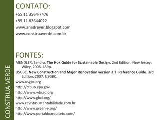 CONTATO:
+55 11 3564-7476
+55 11 82644022
www.anadreyer.blogspot.com
www.construaverde.com.br
FONTES:
MENDLER, Sandra. The Hok Guide for Sustainable Design. 2nd Edition. New Jersey:
Wiley, 2006. 459p.
USGBC. New Construction and Major Renovation version 2.2. Reference Guide. 3rd
Edition, 2007. USGBC.
www.usgbc.org
http://cfpub.epa.gov
http://www.wbcsd.org
http://www.gbci.org/
www.revistasustentabilidade.com.br
http://www.green-e.org/
http://www.portaldoarquiteto.com/
CONSTRUAVERDE
 