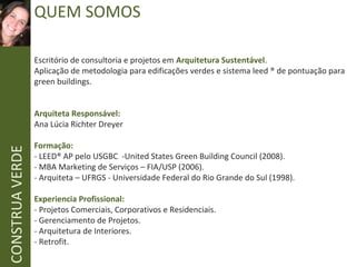 CONSTRUAVERDE QUEM SOMOS
Escritório de consultoria e projetos em Arquitetura Sustentável.
Aplicação de metodologia para edificações verdes e sistema leed ® de pontuação para
green buildings.
Arquiteta Responsável:
Ana Lúcia Richter Dreyer
Formação:
- LEED® AP pelo USGBC -United States Green Building Council (2008).
- MBA Marketing de Serviços – FIA/USP (2006).
- Arquiteta – UFRGS - Universidade Federal do Rio Grande do Sul (1998).
Experiencia Profissional:
- Projetos Comerciais, Corporativos e Residenciais.
- Gerenciamento de Projetos.
- Arquitetura de Interiores.
- Retrofit.
 