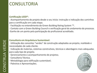 CONSULTORIA
Certificação LEED®:
- Acompanhamento do projeto desde o seu início: instrução e indicação dos caminhos
para a certificação em cada etapa.
- Facilitação no entendimento do Green Building Rating System TM
.
- Contato com o Green Building Council e verificação geral do andamento do processo.
-Ganho de um ponto pela participação do profissional acreditado.
Consultoria em Arquitetura Sustentável:
- Utilização dos conceitos “verdes” de construção adaptados ao projeto, realidade e
necessidades de cada cliente.
- Indicação de materias, sistemas construtivos, técnicas e abordagens mais adequadas
para cada tipo de projeto.
- Gerenciamento e acompanhamento de projetos;
- Consultoria Técnica.
- Metodologia para edificação sustentável;
- Palestras e Apresentações.
CONSTRUAVERDE
 