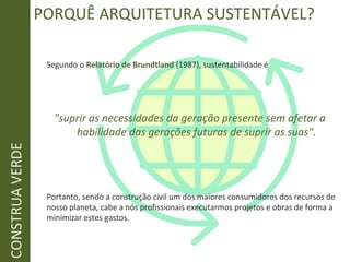 PORQUÊ ARQUITETURA SUSTENTÁVEL?
Segundo o Relatório de Brundtland (1987), sustentabilidade é
"suprir as necessidades da geração presente sem afetar a
habilidade das gerações futuras de suprir as suas".
Portanto, sendo a construção civil um dos maiores consumidores dos recursos de
nosso planeta, cabe a nós profissionais executarmos projetos e obras de forma a
minimizar estes gastos.
CONSTRUAVERDE
 