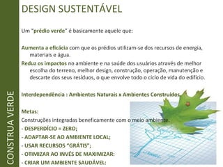 CONSTRUAVERDE DESIGN SUSTENTÁVEL
Um “prédio verde” é basicamente aquele que:
Aumenta a eficácia com que os prédios utilizam-se dos recursos de energia,
materiais e água.
Reduz os impactos no ambiente e na saúde dos usuários através de melhor
escolha do terreno, melhor design, construção, operação, manutenção e
descarte dos seus resíduos, o que envolve todo o ciclo de vida do edifício.
Interdependência : Ambientes Naturais x Ambientes Construídos.
Metas:
Construções integradas beneficamente com o meio ambiente.
- DESPERDÍCIO = ZERO;
- ADAPTAR-SE AO AMBIENTE LOCAL;
- USAR RECURSOS “GRÁTIS”;
- OTIMIZAR AO INVÉS DE MAXIMIZAR:
- CRIAR UM AMBIENTE SAUDÁVEL:
 