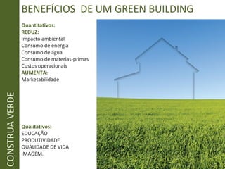 BENEFÍCIOS DE UM GREEN BUILDING
Quantitativos:
REDUZ:
Impacto ambiental
Consumo de energia
Consumo de água
Consumo de materias-primas
Custos operacionais
AUMENTA:
Marketabilidade
Qualitativos:
EDUCAÇÃO
PRODUTIVIDADE
QUALIDADE DE VIDA
IMAGEM.
CONSTRUAVERDE
 