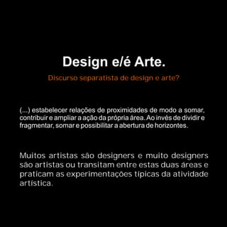 Design e/é Arte.
          Discurso separatista de design e arte?



(...) estabelecer relações de proximidades de modo a somar,
contribuir e ampliar a ação da própria área. Ao invés de dividir e
fragmentar, somar e possibilitar a abertura de horizontes.



Muitos artistas são designers e muito designers
são artistas ou transitam entre estas duas áreas e
praticam as experimentações típicas da atividade
artística.
 