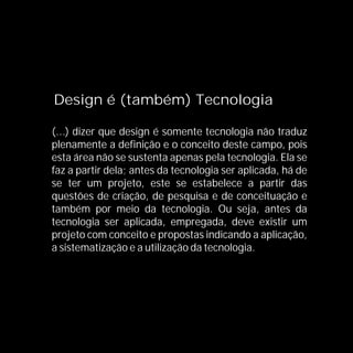 Design é (também) Tecnologia

(...) dizer que design é somente tecnologia não traduz
plenamente a definição e o conceito deste campo, pois
esta área não se sustenta apenas pela tecnologia. Ela se
faz a partir dela; antes da tecnologia ser aplicada, há de
se ter um projeto, este se estabelece a partir das
questões de criação, de pesquisa e de conceituação e
também por meio da tecnologia. Ou seja, antes da
tecnologia ser aplicada, empregada, deve existir um
projeto com conceito e propostas indicando a aplicação,
a sistematização e a utilização da tecnologia.
 