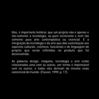 Mas, é importante lembrar, que um projeto não é apenas e
tão-somente a tecnologia, ou puro tecnicismo e nem tão
somente pura arte contemplativa ou vivencial. É a
integração da tecnologia e da arte que dão sustentação aos
aspectos culturais, estéticos, funcionais e de linguagem do
projeto que serão refletidas no produto que foi
desenvolvido.

As palavras design, máquina, tecnologia e arte estão
relacionadas uma com as outras, um termo é impensável
sem os outros, e todos eles derivam da mesma visão
existencial do mundo. (Flusser, 1999, p. 17).
 