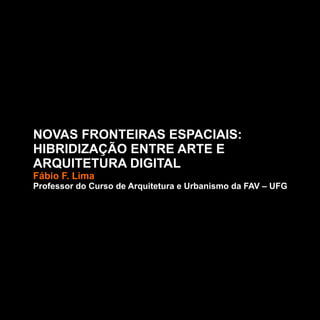 NOVAS FRONTEIRAS ESPACIAIS:
HIBRIDIZAÇÃO ENTRE ARTE E
ARQUITETURA DIGITAL
Fábio F. Lima
Professor do Curso de Arquitetura e Urbanismo da FAV – UFG
 