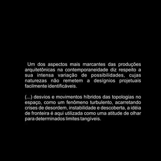 Um dos aspectos mais marcantes das produções
arquitetônicas na contemporaneidade diz respeito a
sua intensa variação de possibilidades, cujas
naturezas não remetem a desígnios projetuais
facilmente identificáveis.

(...) desvios e movimentos híbridos das topologias no
espaço, como um fenômeno turbulento, acarretando
crises de desordem, instabilidade e descoberta, a idéia
de fronteira é aqui utilizada como uma atitude de olhar
para determinados limites tangíveis.
 