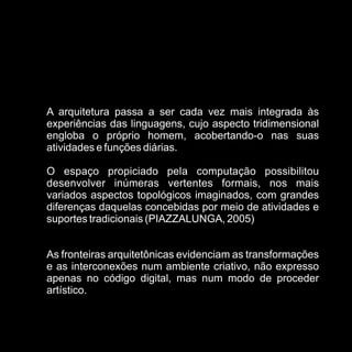 A arquitetura passa a ser cada vez mais integrada às
experiências das linguagens, cujo aspecto tridimensional
engloba o próprio homem, acobertando-o nas suas
atividades e funções diárias.

O espaço propiciado pela computação possibilitou
desenvolver inúmeras vertentes formais, nos mais
variados aspectos topológicos imaginados, com grandes
diferenças daquelas concebidas por meio de atividades e
suportes tradicionais (PIAZZALUNGA, 2005)


As fronteiras arquitetônicas evidenciam as transformações
e as interconexões num ambiente criativo, não expresso
apenas no código digital, mas num modo de proceder
artístico.
 