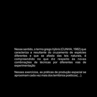 Nesse sentido, o termo grego hýbris (CUNHA, 1982) que
caracteriza a resultante do cruzamento de espécies
diferentes e que se afasta das leis naturais, é
compreendido no que diz respeito às novas
combinações de técnicas por diferentes vias de
experimentação

Nesses exercícios, as práticas de produção espacial se
aproximam cada vez mais dos territórios poéticos(...).
 