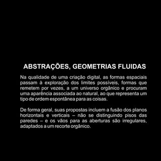 ABSTRAÇÕES, GEOMETRIAS FLUIDAS
Na qualidade de uma criação digital, as formas espaciais
passam à exploração dos limites possíveis, formas que
remetem por vezes, a um universo orgânico e procuram
uma aparência associada ao natural, ao que representa um
tipo de ordem espontânea para as coisas.

De forma geral, suas propostas incluem a fusão dos planos
horizontais e verticais – não se distinguindo pisos das
paredes – e os vãos para as aberturas são irregulares,
adaptados a um recorte orgânico.
 