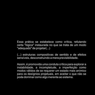 Essa prática se estabelece como crítica, refutando
certa "lógica" instaurada no que se trata de um modo
"adequado" de projetar(...)

(...) estruturas compositivas de sentido e de efeitos
sensíveis, desconstruindo a mera previsibilidade.

Assim, é promovida uma conduta crítica para explorar a
instabilidade, a incompletude, a imperfeição como
modos válidos de se requerer um estado mais anímico
para os desígnios projetuais, em aceitar o que não se
pode dominar como algo inerente ao sistema.
 