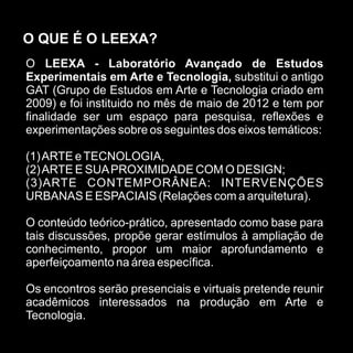 O QUE É O LEEXA?
O LEEXA - Laboratório Avançado de Estudos
Experimentais em Arte e Tecnologia, substitui o antigo
GAT (Grupo de Estudos em Arte e Tecnologia criado em
2009) e foi instituido no mês de maio de 2012 e tem por
finalidade ser um espaço para pesquisa, reflexões e
experimentações sobre os seguintes dos eixos temáticos:

(1) ARTE e TECNOLOGIA,
(2) ARTE E SUA PROXIMIDADE COM O DESIGN;
(3)ARTE CONTEMPORÂNEA: INTERVENÇÕES
URBANAS E ESPACIAIS (Relações com a arquitetura).

O conteúdo teórico-prático, apresentado como base para
tais discussões, propõe gerar estímulos à ampliação de
conhecimento, propor um maior aprofundamento e
aperfeiçoamento na área específica.

Os encontros serão presenciais e virtuais pretende reunir
acadêmicos interessados na produção em Arte e
Tecnologia.
 