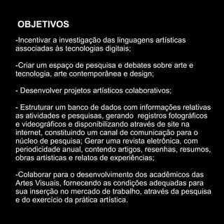OBJETIVOS
-Incentivar a investigação das linguagens artísticas
associadas às tecnologias digitais;

-Criar um espaço de pesquisa e debates sobre arte e
tecnologia, arte contemporânea e design;

- Desenvolver projetos artísticos colaborativos;

- Estruturar um banco de dados com informações relativas
as atividades e pesquisas, gerando registros fotográficos
e videográficos e disponibilizando através de site na
internet, constituindo um canal de comunicação para o
núcleo de pesquisa; Gerar uma revista eletrônica, com
periodicidade anual, contendo artigos, resenhas, resumos,
obras artísticas e relatos de experiências;

-Colaborar para o desenvolvimento dos acadêmicos das
Artes Visuais, fornecendo as condições adequadas para
sua inserção no mercado de trabalho, através da pesquisa
e do exercício da prática artística.
 