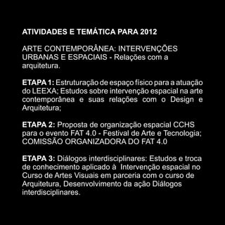 ATIVIDADES E TEMÁTICA PARA 2012

ARTE CONTEMPORÂNEA: INTERVENÇÕES
URBANAS E ESPACIAIS - Relações com a
arquitetura.

ETAPA 1: Estruturação de espaço físico para a atuação
do LEEXA; Estudos sobre intervenção espacial na arte
contemporânea e suas relações com o Design e
Arquitetura;

ETAPA 2: Proposta de organização espacial CCHS
para o evento FAT 4.0 - Festival de Arte e Tecnologia;
COMISSÃO ORGANIZADORA DO FAT 4.0

ETAPA 3: Diálogos interdisciplinares: Estudos e troca
de conhecimento aplicado à Intervenção espacial no
Curso de Artes Visuais em parceria com o curso de
Arquitetura, Desenvolvimento da ação Diálogos
interdisciplinares.
 