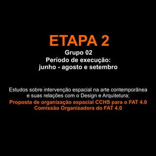 ETAPA 2
                     Grupo 02
              Período de execução:
            junho - agosto e setembro


Estudos sobre intervenção espacial na arte contemporânea
       e suas relações com o Design e Arquitetura;
Proposta de organização espacial CCHS para o FAT 4.0
          Comissão Organizadora do FAT 4.0
 