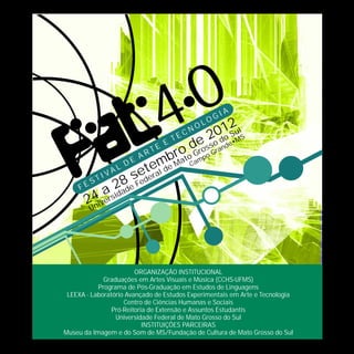 4 0     N
                                             2  LO
                                          0d1 SulS
                                            O
                                                   G   IA


                                     e s2oanoe•M
                              T      EC

                                otod roo Gr
                            E           s d
                          E
                       RT      r    G p
                          mbMa Cam
                     A
                  DE
           I VA
                L
                     edeeal de
                   se r
                       t
        ST        8 F
     FE
            ars2ade
      24ive i
                d
        Un




                        ORGANIZAÇÃO INSTITUCIONAL
             Graduações em Artes Visuais e Música (CCHS-UFMS)
           Programa de Pós-Graduação em Estudos de Linguagens
 LEEXA - Laboratório Avançado de Estudos Experimentais em Arte e Tecnologia
                    Centro de Ciências Humanas e Sociais
                Pró-Reitoria de Extensão e Assuntos Estudantis
                 Universidade Federal de Mato Grosso do Sul
                           INSTITUIÇÕES PARCEIRAS
Museu da Imagem e do Som de MS/Fundação de Cultura de Mato Grosso do Sul
 